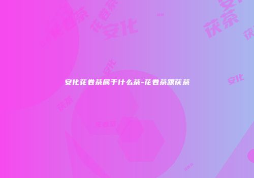 安化花卷茶属于什么茶-花卷茶跟茯茶