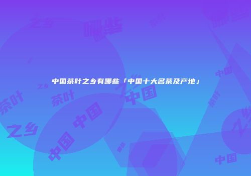 中国茶叶之乡有哪些「中国十大名茶及产地」