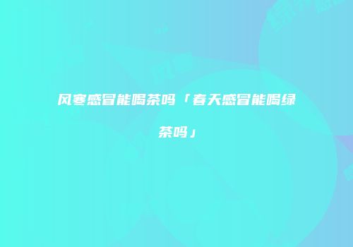 风寒感冒能喝茶吗「春天感冒能喝绿茶吗」
