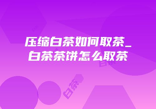 压缩白茶如何取茶_白茶茶饼怎么取茶