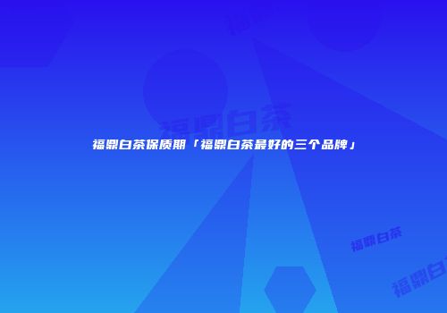 福鼎白茶保质期「福鼎白茶最好的三个品牌」