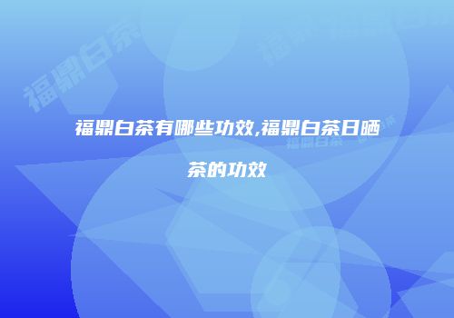 福鼎白茶有哪些功效,福鼎白茶日晒茶的功效