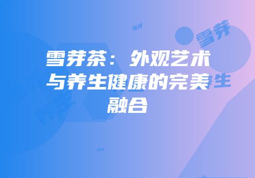 雪芽茶：外观艺术与养生健康的完美融合