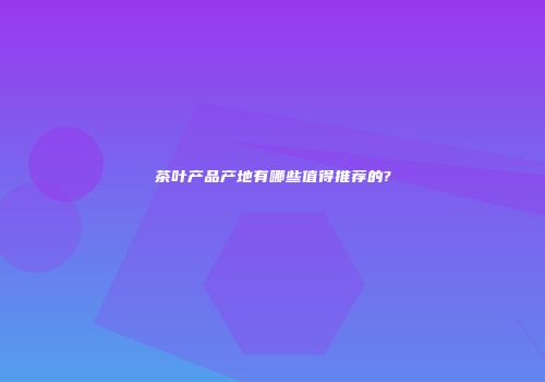 茶叶产品产地有哪些值得推荐的?