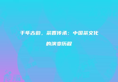 千年古韵，茶香传承：中国茶文化的演变历程