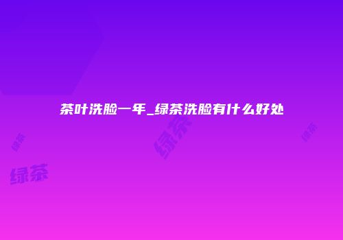 茶叶洗脸一年_绿茶洗脸有什么好处