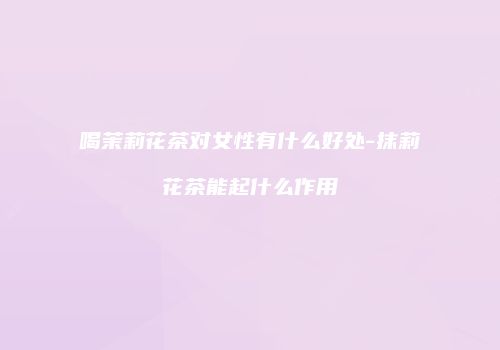 喝茉莉花茶对女性有什么好处-抹莉花茶能起什么作用