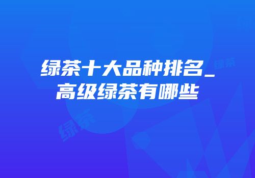 绿茶十大品种排名_高级绿茶有哪些