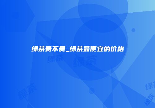 绿茶贵不贵_绿茶最便宜的价格