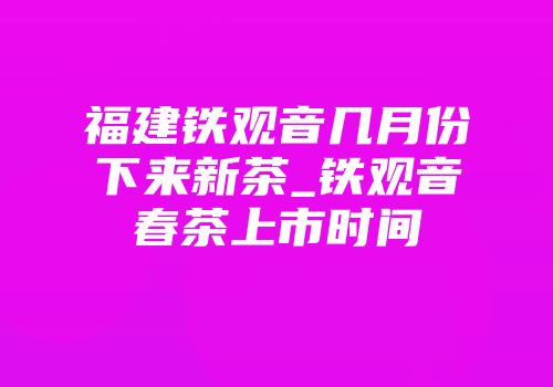 福建铁观音几月份下来新茶_铁观音春茶上市时间
