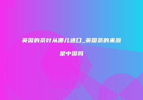 英国的茶叶从哪儿进口_英国茶的来源是中国吗