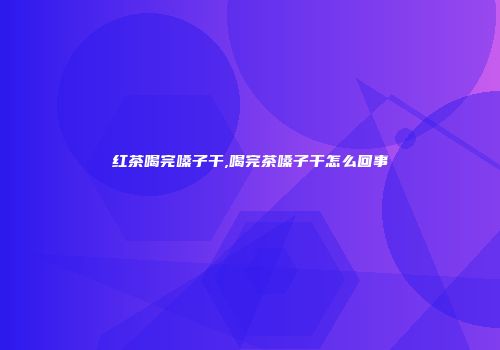 红茶喝完嗓子干,喝完茶嗓子干怎么回事