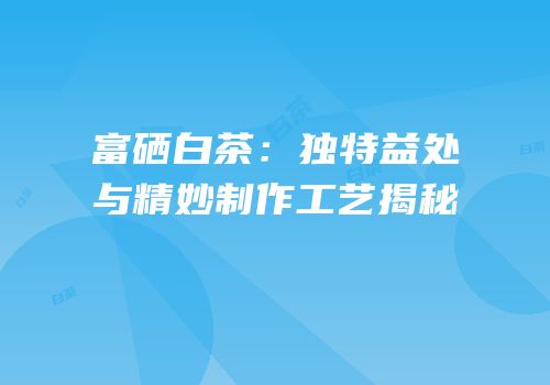富硒白茶：独特益处与精妙制作工艺揭秘