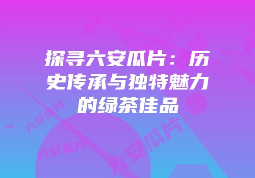 探寻六安瓜片：历史传承与独特魅力的绿茶佳品