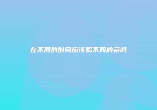 在不同的时间应该喝不同的茶吗