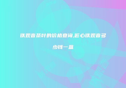 铁观音茶叶的价格查询,匠心铁观音多少钱一盒