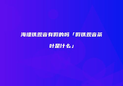 海堤铁观音有假的吗「假铁观音茶叶是什么」
