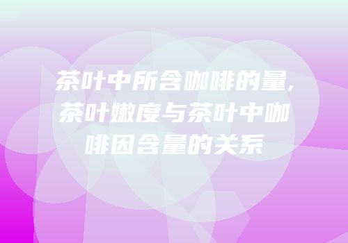 茶叶中所含咖啡的量,茶叶嫩度与茶叶中咖啡因含量的关系