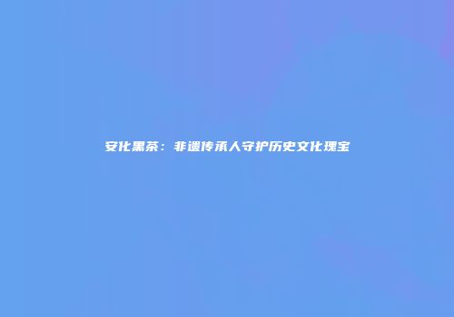 安化黑茶：非遗传承人守护历史文化瑰宝