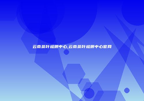 云南茶叶检测中心,云南茶叶检测中心官网