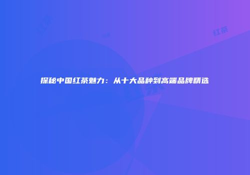 探秘中国红茶魅力：从十大品种到高端品牌精选