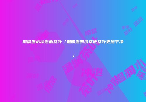 用常温水冲泡的茶叶「温润泡即洗茶使茶叶更加干净」