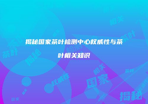 揭秘国家茶叶检测中心权威性与茶叶相关知识