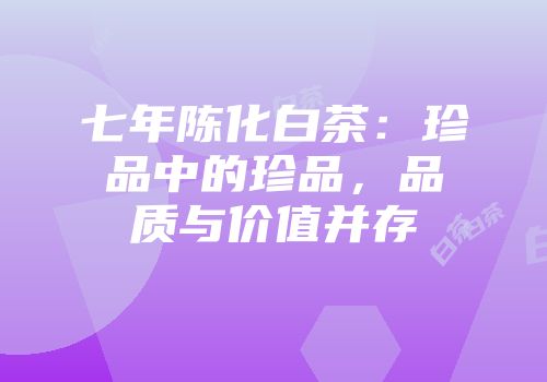 七年陈化白茶：珍品中的珍品，品质与价值并存