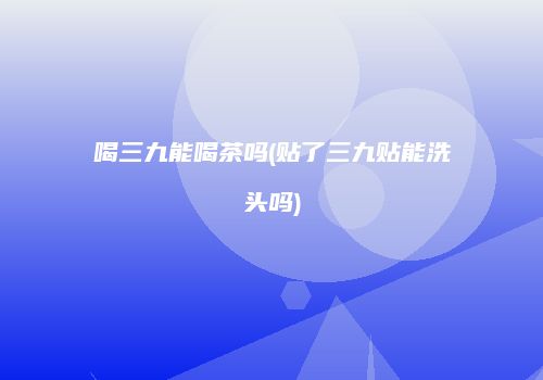 喝三九能喝茶吗(贴了三九贴能洗头吗)