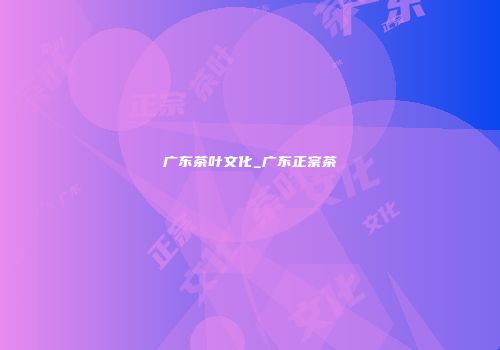 广东茶叶文化_广东正宗茶