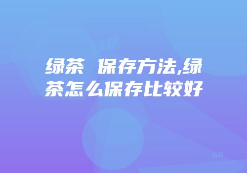 绿茶 保存方法,绿茶怎么保存比较好