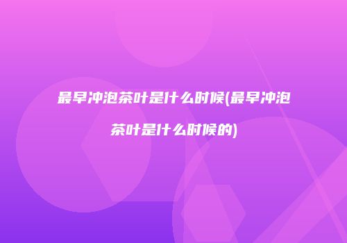最早冲泡茶叶是什么时候(最早冲泡茶叶是什么时候的)