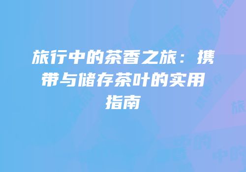 旅行中的茶香之旅：携带与储存茶叶的实用指南