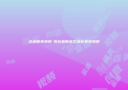 茶道唯美视频-有创意的茶艺团队表演视频