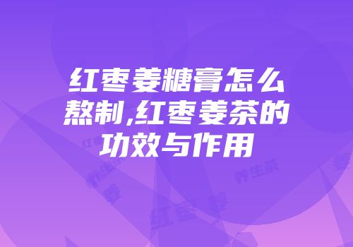 红枣姜糖膏怎么熬制,红枣姜茶的功效与作用