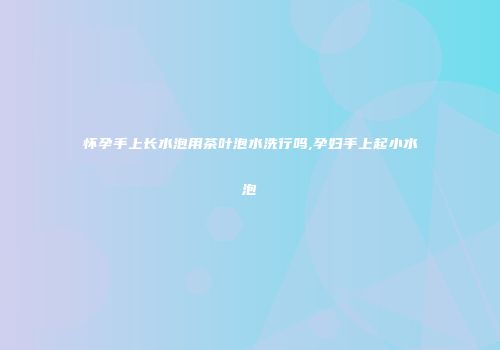 怀孕手上长水泡用茶叶泡水洗行吗,孕妇手上起小水泡