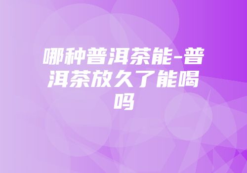 哪种普洱茶能-普洱茶放久了能喝吗
