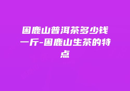 困鹿山普洱茶多少钱一斤-困鹿山生茶的特点