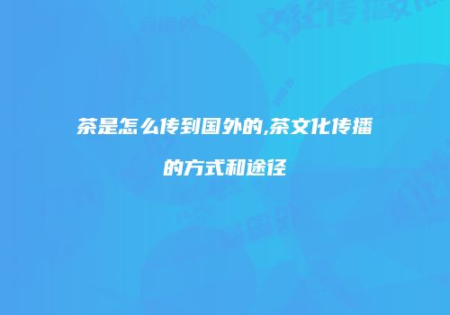 茶是怎么传到国外的,茶文化传播的方式和途径