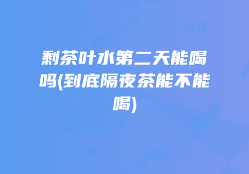 剩茶叶水第二天能喝吗(到底隔夜茶能不能喝)