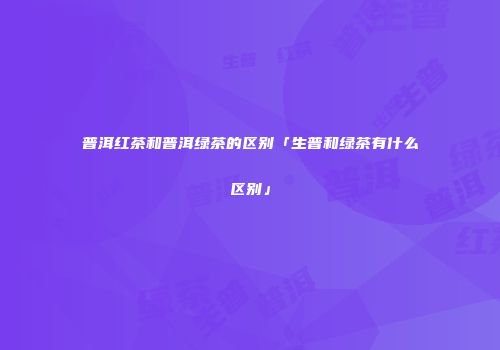 普洱红茶和普洱绿茶的区别「生普和绿茶有什么区别」