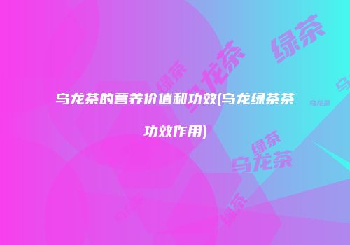 乌龙茶的营养价值和功效(乌龙绿茶茶功效作用)