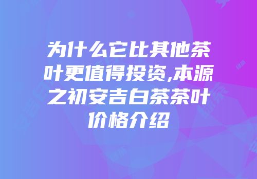为什么它比其他茶叶更值得投资,本源之初安吉白茶茶叶价格介绍