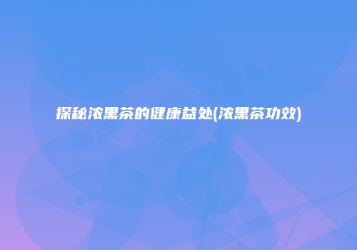 探秘浓黑茶的健康益处(浓黑茶功效)