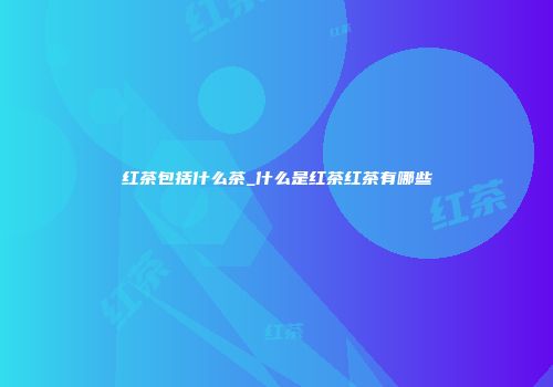 红茶包括什么茶_什么是红茶红茶有哪些