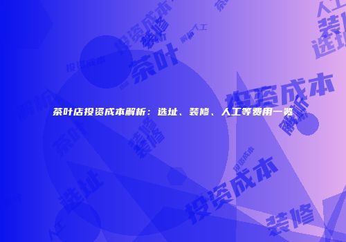 茶叶店投资成本解析：选址、装修、人工等费用一览
