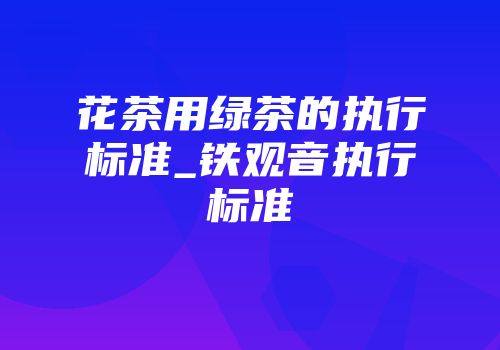 花茶用绿茶的执行标准_铁观音执行标准