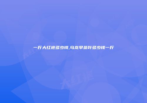 一斤大红袍多少钱,乌龙早茶叶多少钱一斤