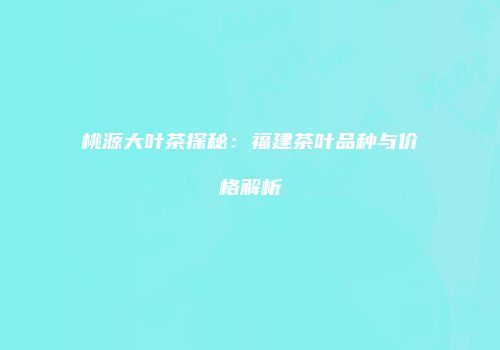 桃源大叶茶探秘：福建茶叶品种与价格解析