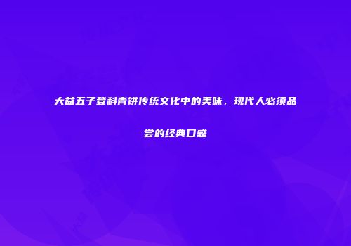 大益五子登科青饼传统文化中的美味，现代人必须品尝的经典口感